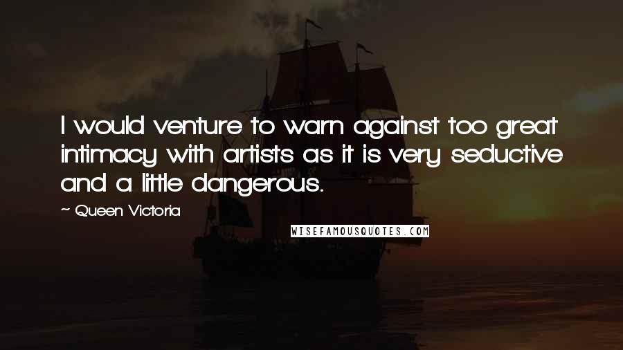 Queen Victoria Quotes: I would venture to warn against too great intimacy with artists as it is very seductive and a little dangerous.