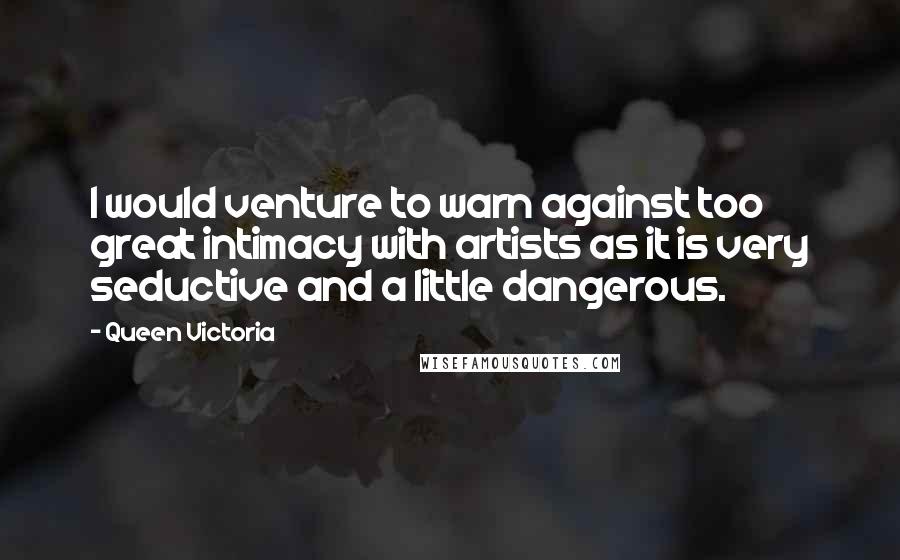 Queen Victoria Quotes: I would venture to warn against too great intimacy with artists as it is very seductive and a little dangerous.