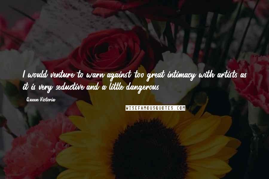 Queen Victoria Quotes: I would venture to warn against too great intimacy with artists as it is very seductive and a little dangerous.