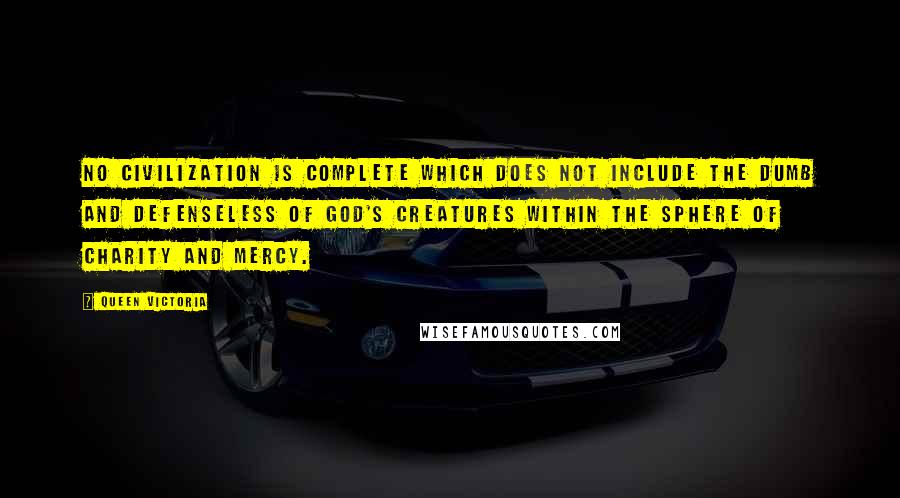 Queen Victoria Quotes: No civilization is complete which does not include the dumb and defenseless of God's creatures within the sphere of charity and mercy.