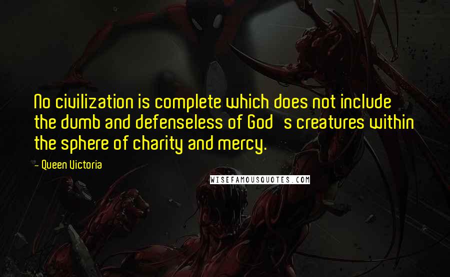 Queen Victoria Quotes: No civilization is complete which does not include the dumb and defenseless of God's creatures within the sphere of charity and mercy.