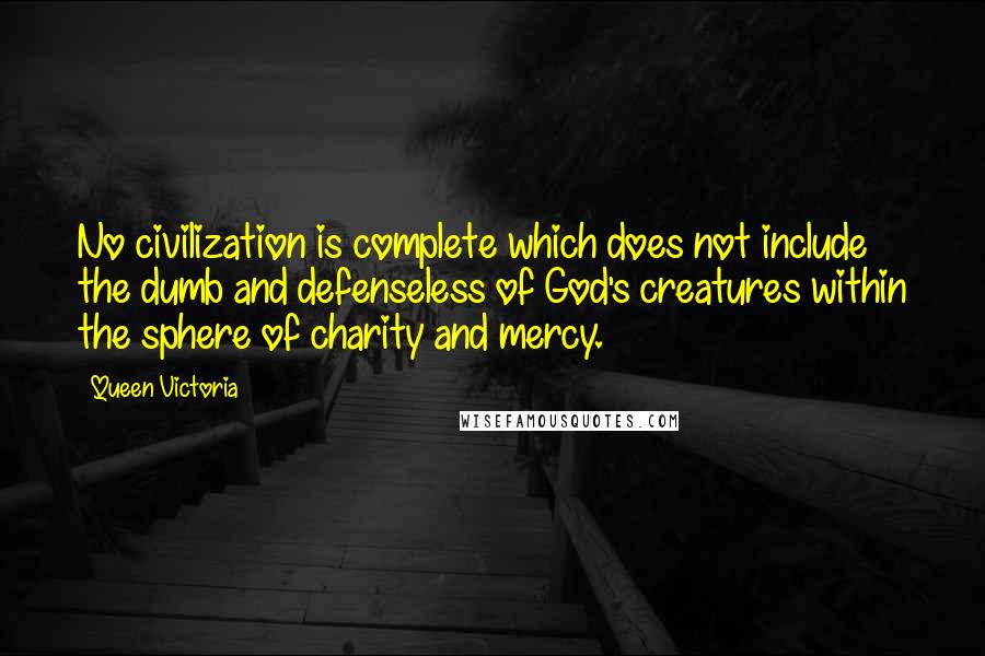 Queen Victoria Quotes: No civilization is complete which does not include the dumb and defenseless of God's creatures within the sphere of charity and mercy.