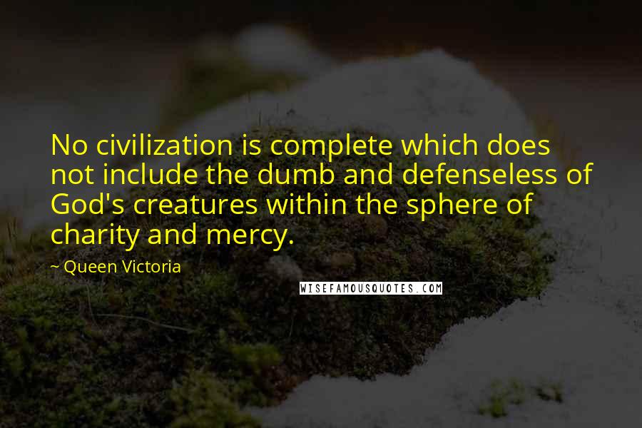 Queen Victoria Quotes: No civilization is complete which does not include the dumb and defenseless of God's creatures within the sphere of charity and mercy.