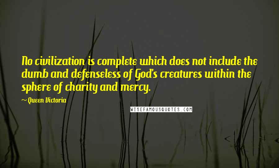 Queen Victoria Quotes: No civilization is complete which does not include the dumb and defenseless of God's creatures within the sphere of charity and mercy.