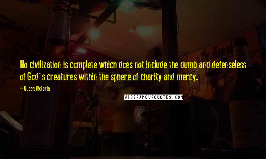 Queen Victoria Quotes: No civilization is complete which does not include the dumb and defenseless of God's creatures within the sphere of charity and mercy.