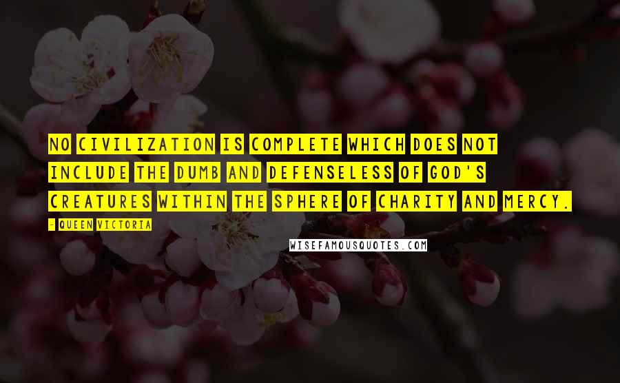 Queen Victoria Quotes: No civilization is complete which does not include the dumb and defenseless of God's creatures within the sphere of charity and mercy.