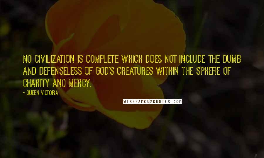 Queen Victoria Quotes: No civilization is complete which does not include the dumb and defenseless of God's creatures within the sphere of charity and mercy.