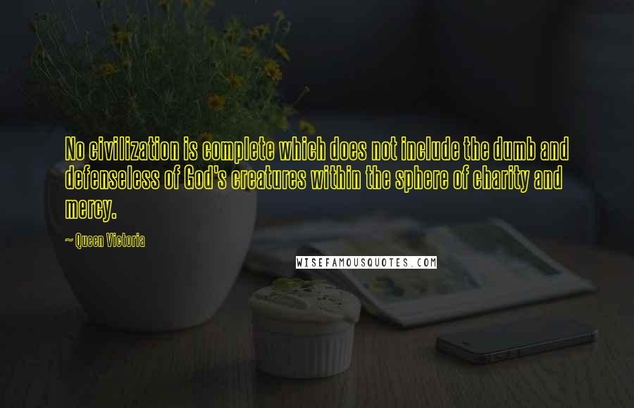 Queen Victoria Quotes: No civilization is complete which does not include the dumb and defenseless of God's creatures within the sphere of charity and mercy.