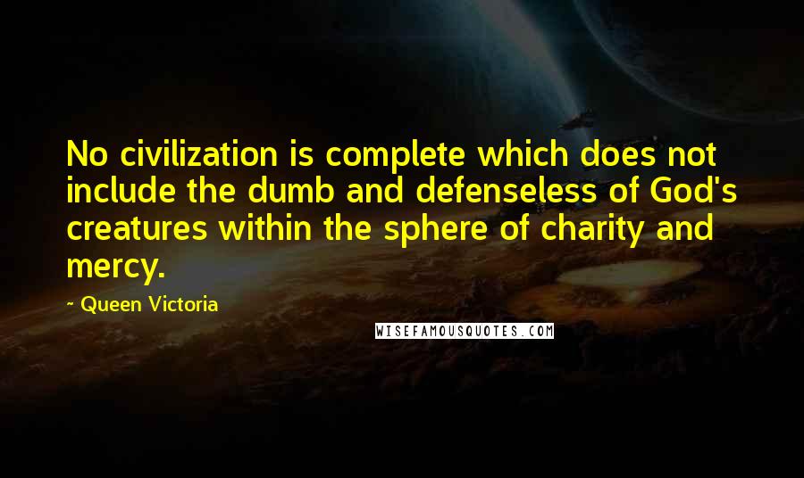 Queen Victoria Quotes: No civilization is complete which does not include the dumb and defenseless of God's creatures within the sphere of charity and mercy.