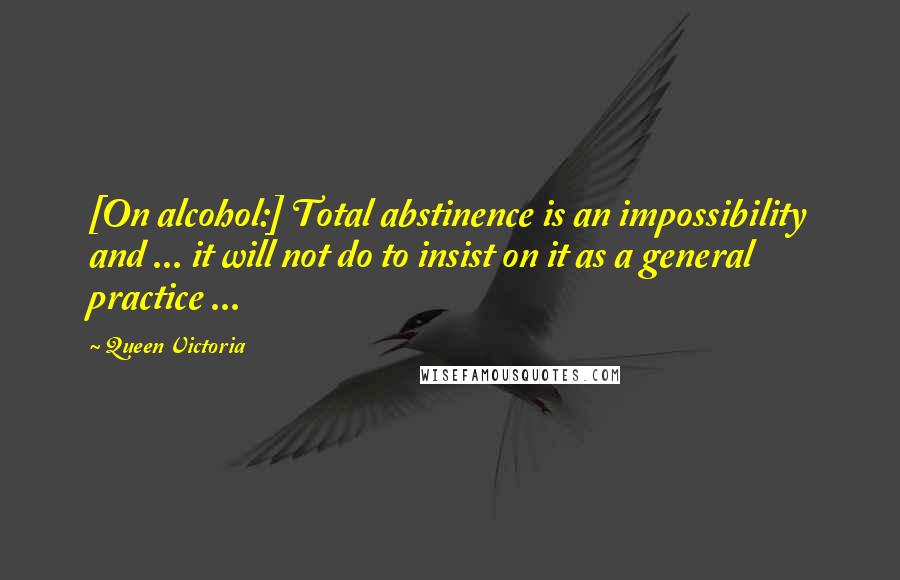 Queen Victoria Quotes: [On alcohol:] Total abstinence is an impossibility and ... it will not do to insist on it as a general practice ...