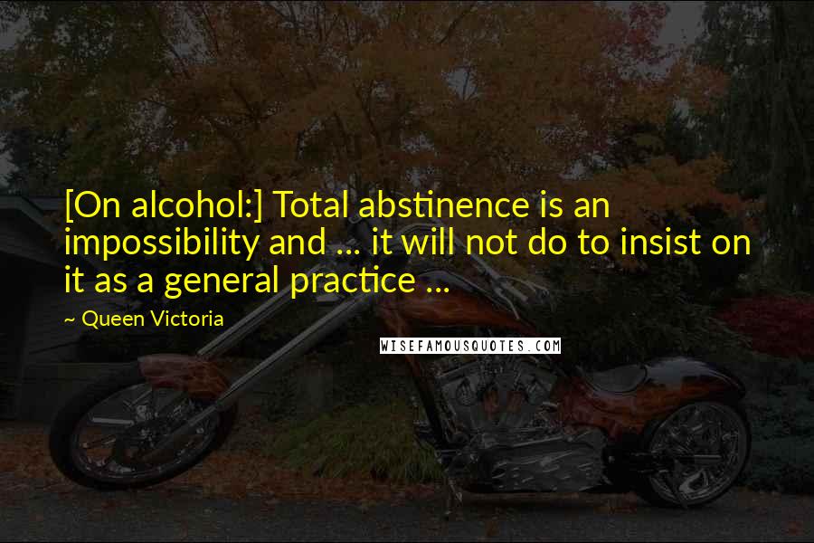 Queen Victoria Quotes: [On alcohol:] Total abstinence is an impossibility and ... it will not do to insist on it as a general practice ...