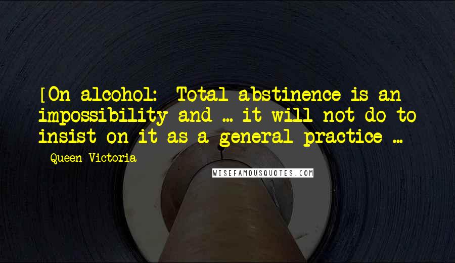 Queen Victoria Quotes: [On alcohol:] Total abstinence is an impossibility and ... it will not do to insist on it as a general practice ...