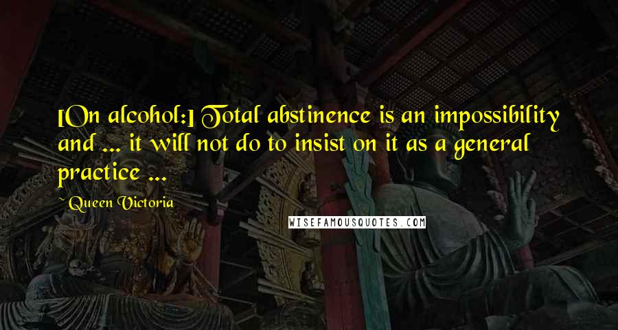 Queen Victoria Quotes: [On alcohol:] Total abstinence is an impossibility and ... it will not do to insist on it as a general practice ...