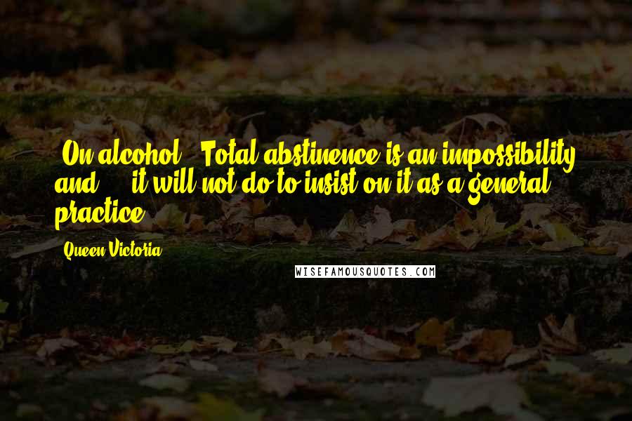 Queen Victoria Quotes: [On alcohol:] Total abstinence is an impossibility and ... it will not do to insist on it as a general practice ...