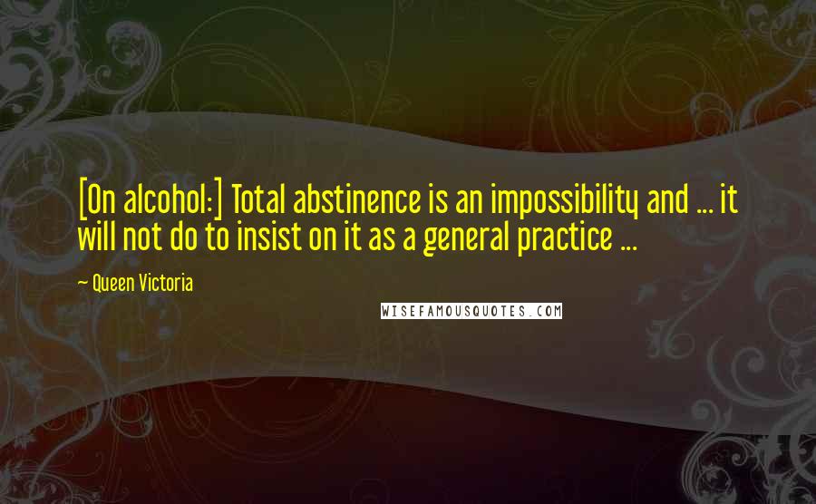 Queen Victoria Quotes: [On alcohol:] Total abstinence is an impossibility and ... it will not do to insist on it as a general practice ...