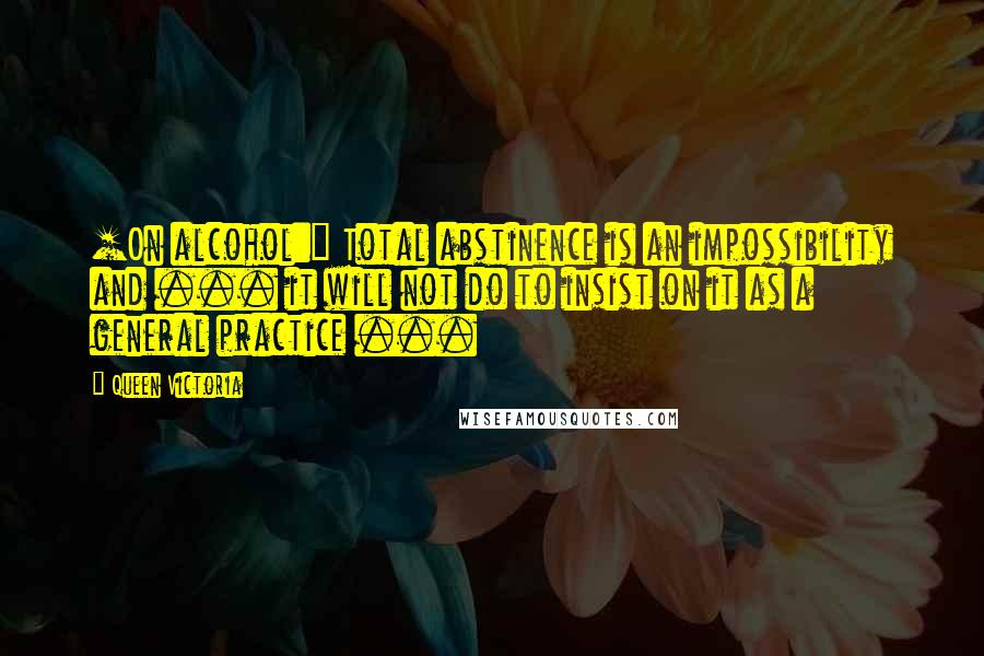 Queen Victoria Quotes: [On alcohol:] Total abstinence is an impossibility and ... it will not do to insist on it as a general practice ...