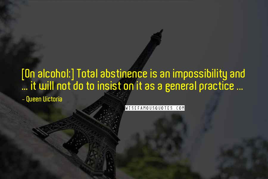 Queen Victoria Quotes: [On alcohol:] Total abstinence is an impossibility and ... it will not do to insist on it as a general practice ...