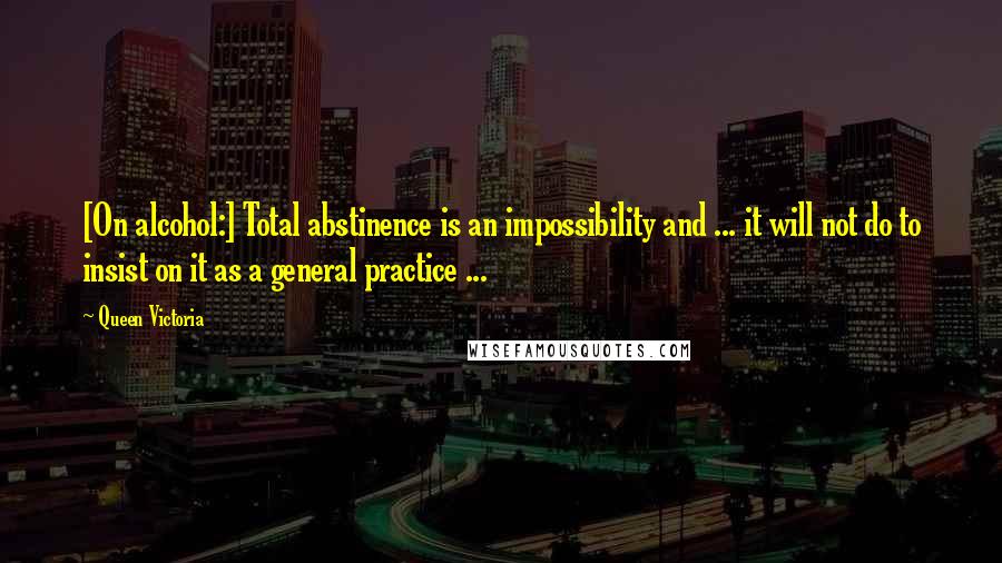 Queen Victoria Quotes: [On alcohol:] Total abstinence is an impossibility and ... it will not do to insist on it as a general practice ...