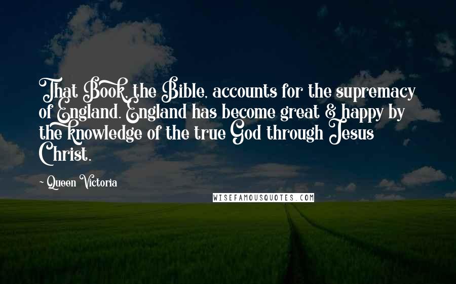 Queen Victoria Quotes: That Book, the Bible, accounts for the supremacy of England. England has become great & happy by the knowledge of the true God through Jesus Christ.