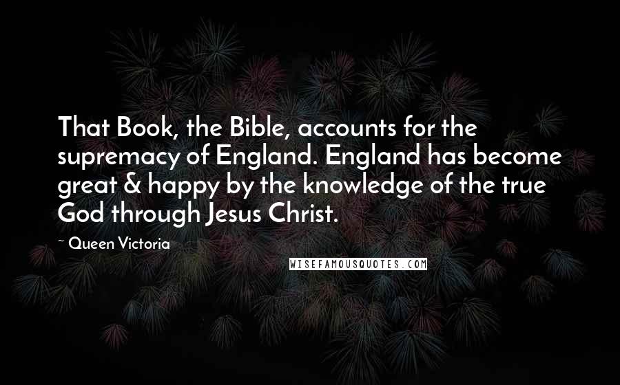 Queen Victoria Quotes: That Book, the Bible, accounts for the supremacy of England. England has become great & happy by the knowledge of the true God through Jesus Christ.