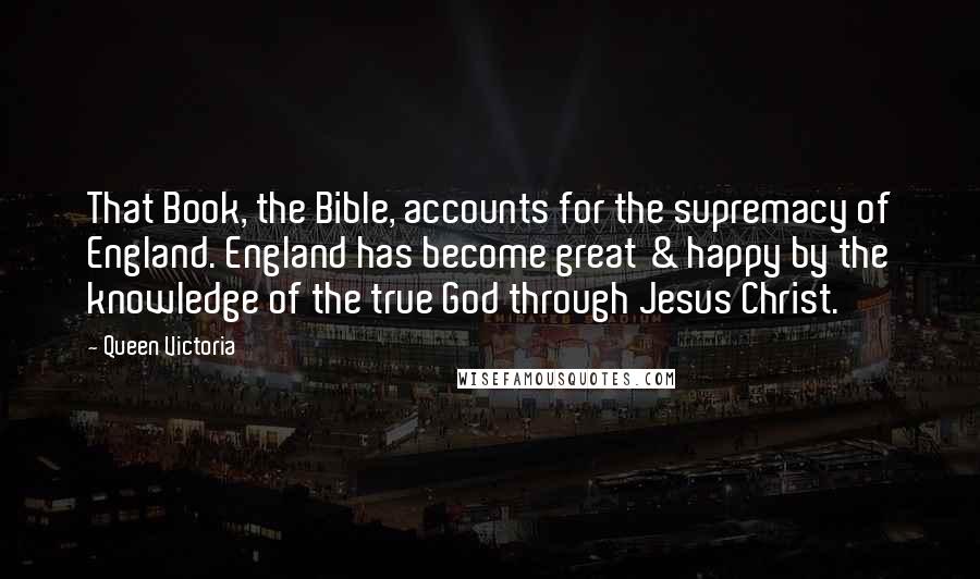 Queen Victoria Quotes: That Book, the Bible, accounts for the supremacy of England. England has become great & happy by the knowledge of the true God through Jesus Christ.