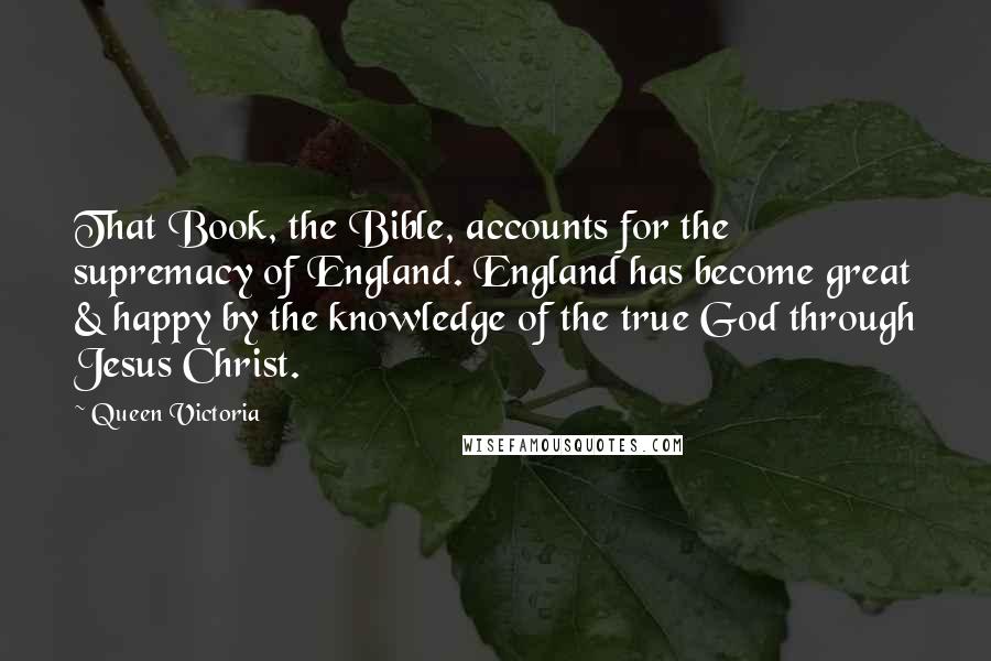 Queen Victoria Quotes: That Book, the Bible, accounts for the supremacy of England. England has become great & happy by the knowledge of the true God through Jesus Christ.