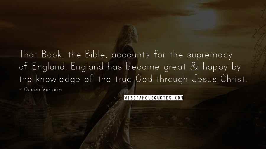 Queen Victoria Quotes: That Book, the Bible, accounts for the supremacy of England. England has become great & happy by the knowledge of the true God through Jesus Christ.