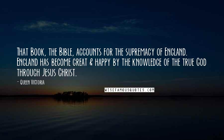 Queen Victoria Quotes: That Book, the Bible, accounts for the supremacy of England. England has become great & happy by the knowledge of the true God through Jesus Christ.