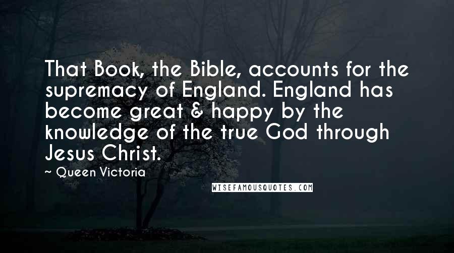 Queen Victoria Quotes: That Book, the Bible, accounts for the supremacy of England. England has become great & happy by the knowledge of the true God through Jesus Christ.