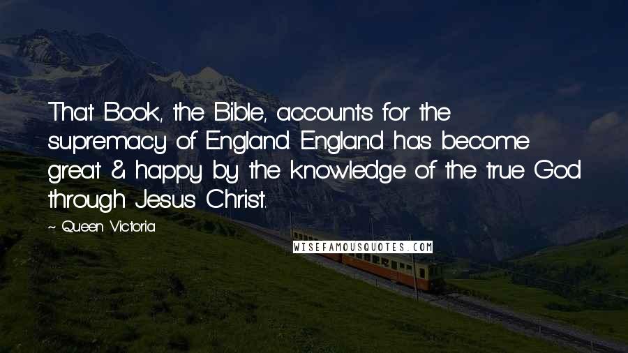 Queen Victoria Quotes: That Book, the Bible, accounts for the supremacy of England. England has become great & happy by the knowledge of the true God through Jesus Christ.