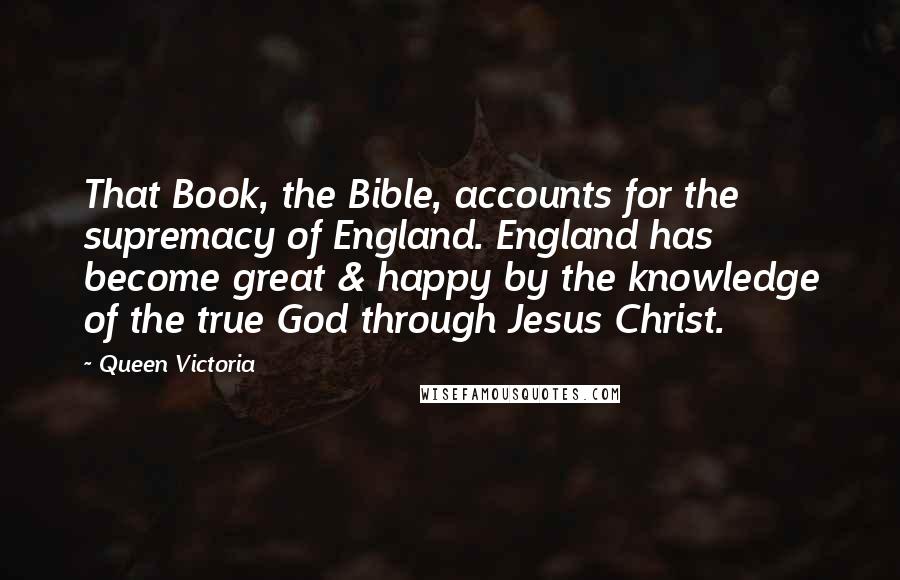 Queen Victoria Quotes: That Book, the Bible, accounts for the supremacy of England. England has become great & happy by the knowledge of the true God through Jesus Christ.