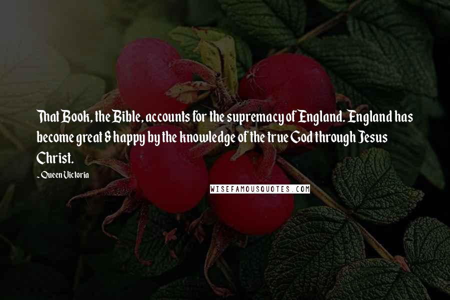 Queen Victoria Quotes: That Book, the Bible, accounts for the supremacy of England. England has become great & happy by the knowledge of the true God through Jesus Christ.