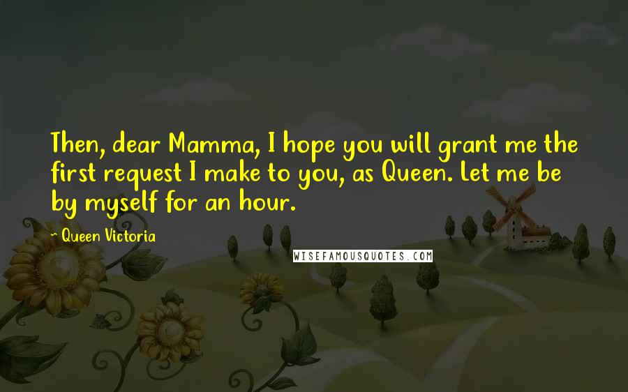 Queen Victoria Quotes: Then, dear Mamma, I hope you will grant me the first request I make to you, as Queen. Let me be by myself for an hour.