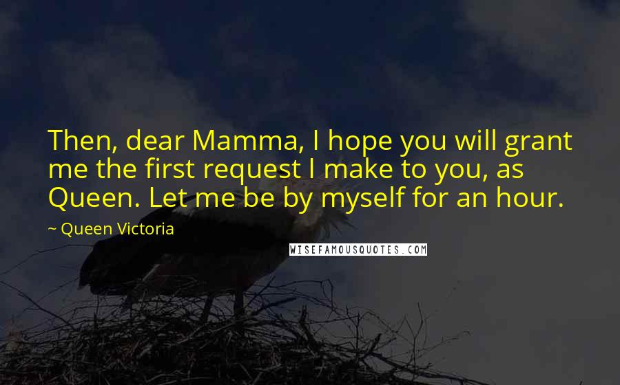 Queen Victoria Quotes: Then, dear Mamma, I hope you will grant me the first request I make to you, as Queen. Let me be by myself for an hour.