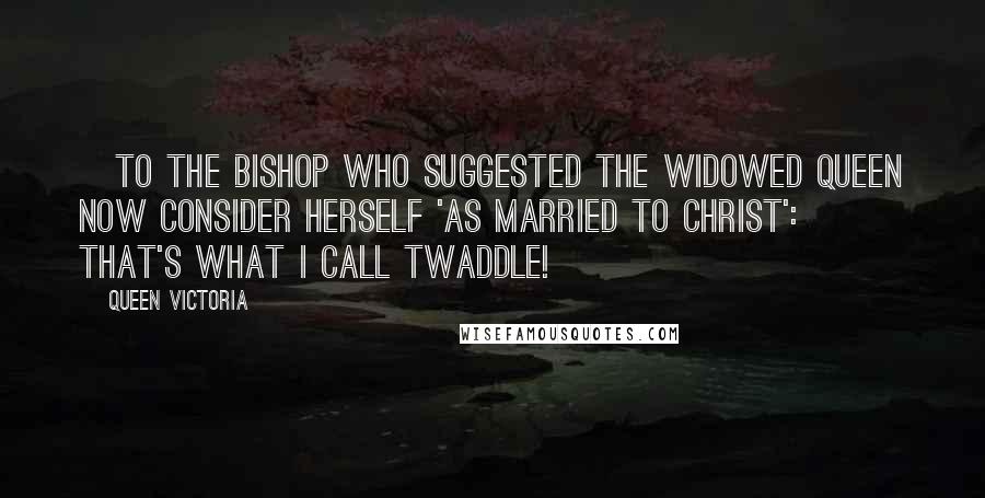 Queen Victoria Quotes: [To the bishop who suggested the widowed queen now consider herself 'as married to Christ':] That's what I call twaddle!