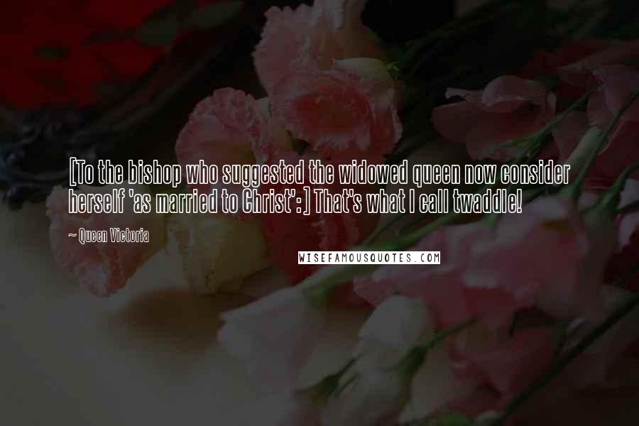 Queen Victoria Quotes: [To the bishop who suggested the widowed queen now consider herself 'as married to Christ':] That's what I call twaddle!