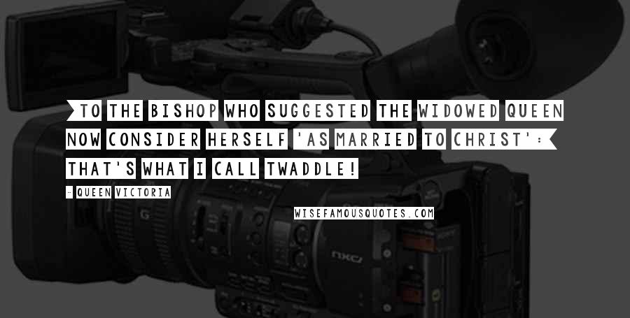 Queen Victoria Quotes: [To the bishop who suggested the widowed queen now consider herself 'as married to Christ':] That's what I call twaddle!