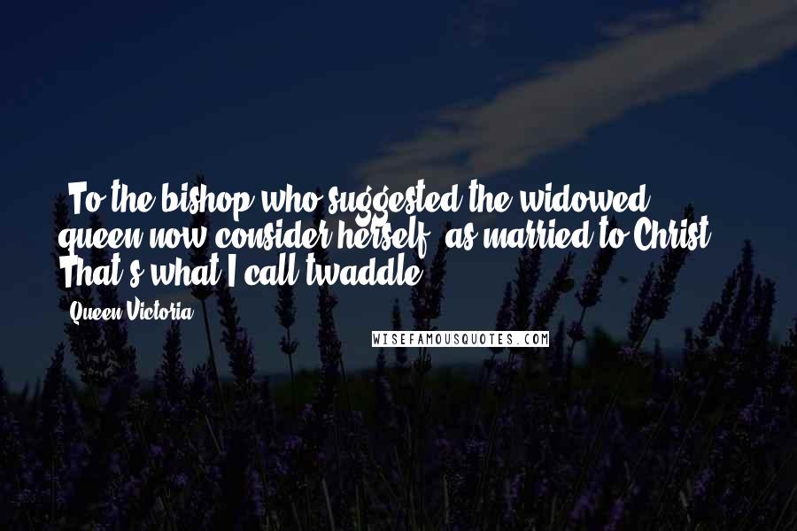 Queen Victoria Quotes: [To the bishop who suggested the widowed queen now consider herself 'as married to Christ':] That's what I call twaddle!