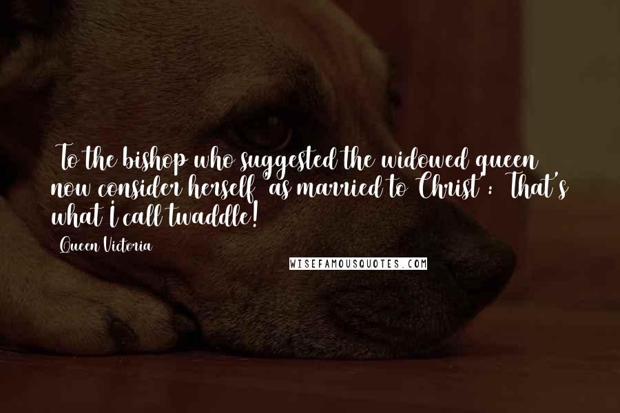 Queen Victoria Quotes: [To the bishop who suggested the widowed queen now consider herself 'as married to Christ':] That's what I call twaddle!