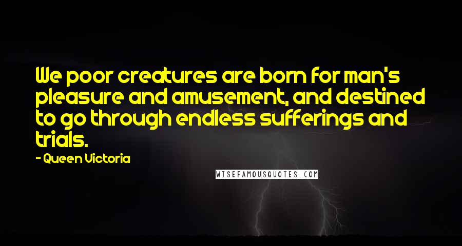 Queen Victoria Quotes: We poor creatures are born for man's pleasure and amusement, and destined to go through endless sufferings and trials.