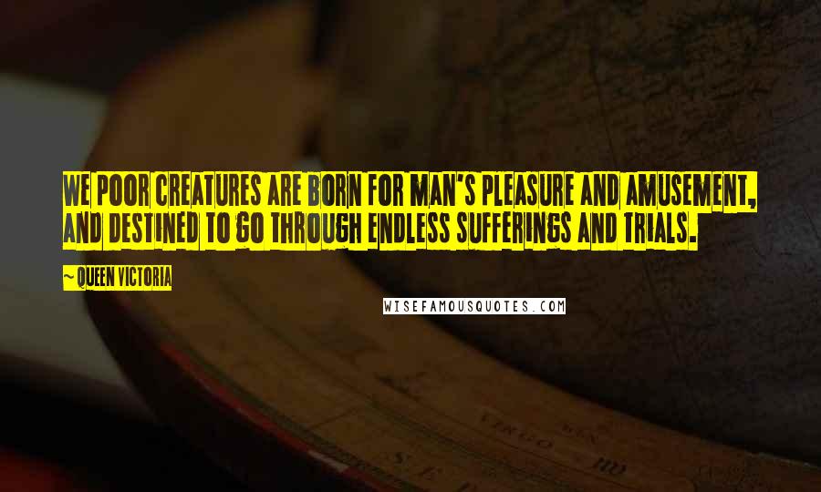 Queen Victoria Quotes: We poor creatures are born for man's pleasure and amusement, and destined to go through endless sufferings and trials.