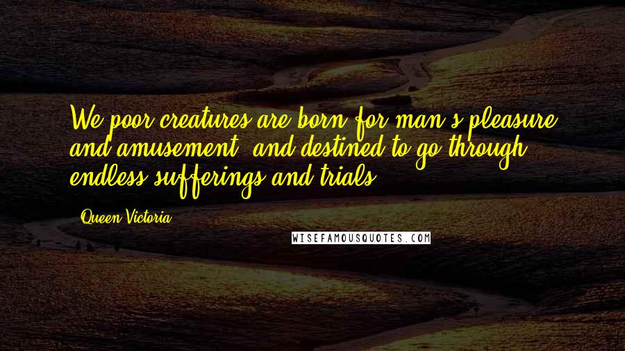 Queen Victoria Quotes: We poor creatures are born for man's pleasure and amusement, and destined to go through endless sufferings and trials.