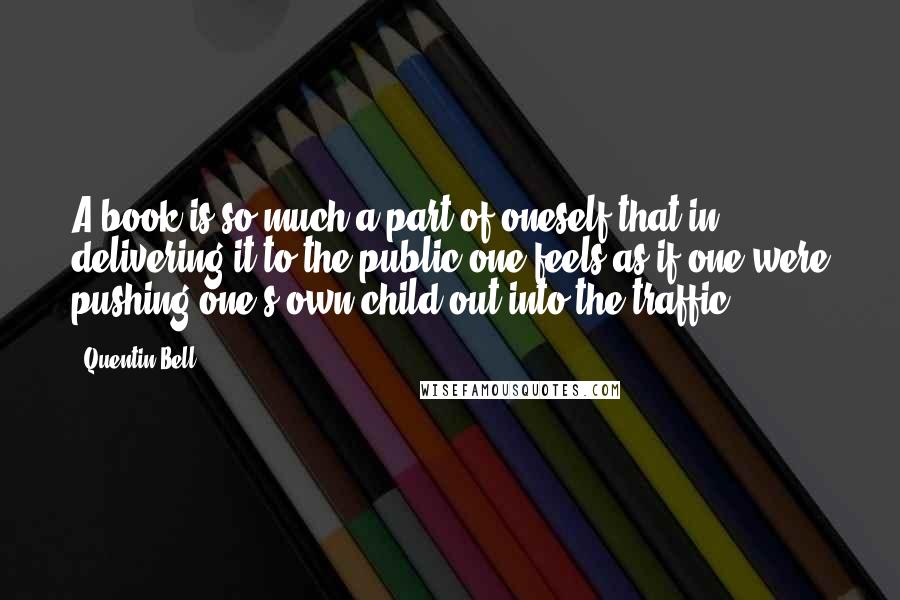 Quentin Bell Quotes: A book is so much a part of oneself that in delivering it to the public one feels as if one were pushing one's own child out into the traffic.