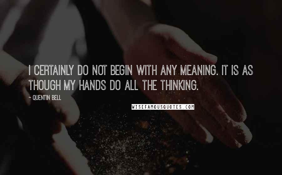Quentin Bell Quotes: I certainly do not begin with any meaning. It is as though my hands do all the thinking.