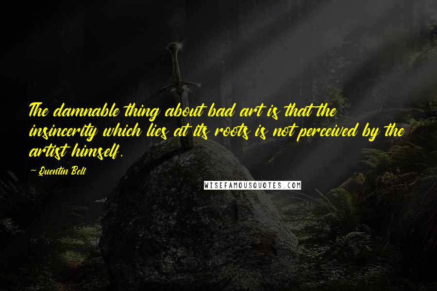 Quentin Bell Quotes: The damnable thing about bad art is that the insincerity which lies at its roots is not perceived by the artist himself.