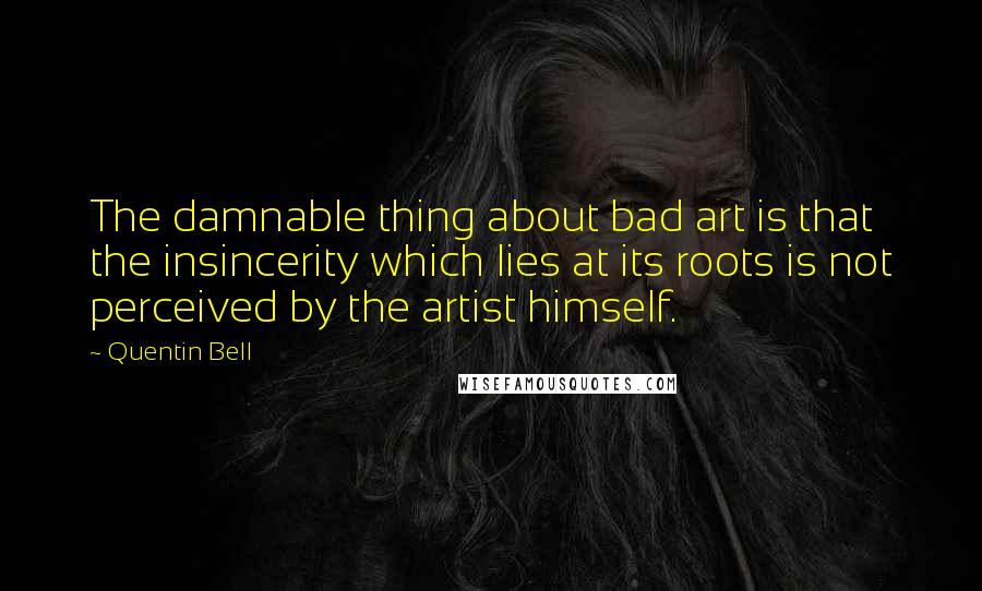 Quentin Bell Quotes: The damnable thing about bad art is that the insincerity which lies at its roots is not perceived by the artist himself.