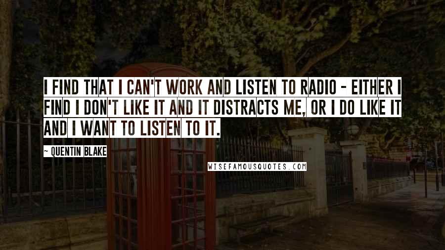 Quentin Blake Quotes: I find that I can't work and listen to radio - either I find I don't like it and it distracts me, or I do like it and I want to listen to it.