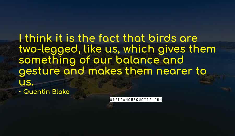 Quentin Blake Quotes: I think it is the fact that birds are two-legged, like us, which gives them something of our balance and gesture and makes them nearer to us.