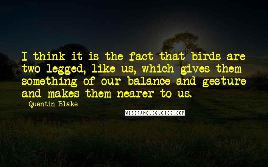 Quentin Blake Quotes: I think it is the fact that birds are two-legged, like us, which gives them something of our balance and gesture and makes them nearer to us.