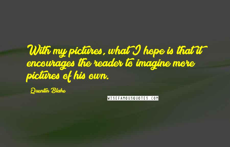 Quentin Blake Quotes: With my pictures, what I hope is that it encourages the reader to imagine more pictures of his own.